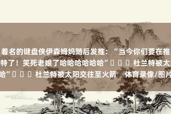 着名的键盘侠伊森姆妈随后发推：“当今你们要在推特上同期面临我和杜兰特了！笑死老娘了哈哈哈哈哈哈”			杜兰特被太阳交往至火箭    体育录像/图片
