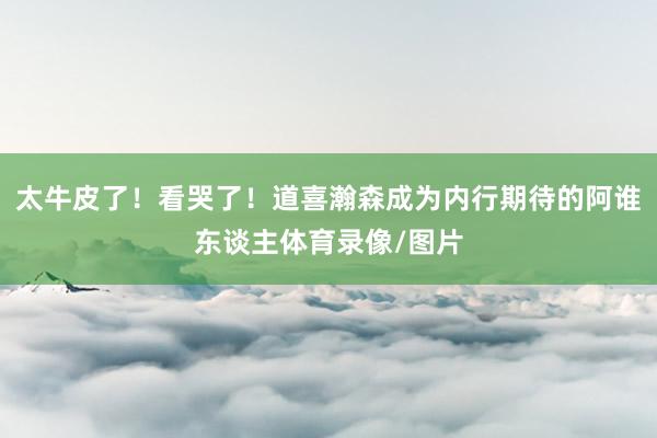 太牛皮了！看哭了！道喜瀚森成为内行期待的阿谁东谈主体育录像/图片