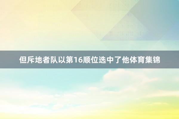 但斥地者队以第16顺位选中了他体育集锦