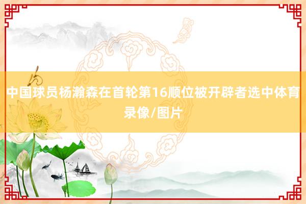 中国球员杨瀚森在首轮第16顺位被开辟者选中体育录像/图片