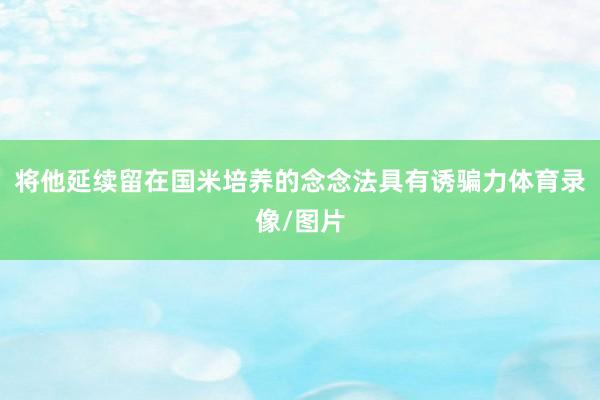 将他延续留在国米培养的念念法具有诱骗力体育录像/图片