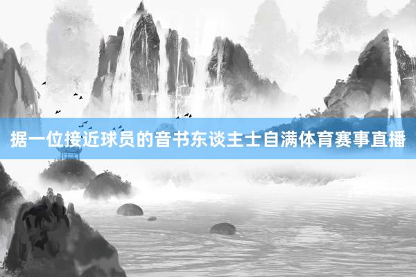 据一位接近球员的音书东谈主士自满体育赛事直播