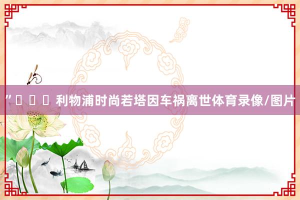 ”			利物浦时尚若塔因车祸离世体育录像/图片