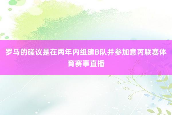 罗马的磋议是在两年内组建B队并参加意丙联赛体育赛事直播
