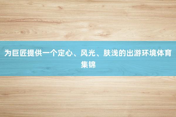 为巨匠提供一个定心、风光、肤浅的出游环境体育集锦