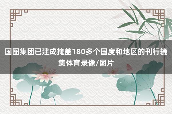 国图集团已建成掩盖180多个国度和地区的刊行辘集体育录像/图片