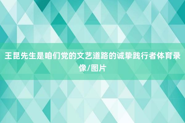 王昆先生是咱们党的文艺道路的诚挚践行者体育录像/图片