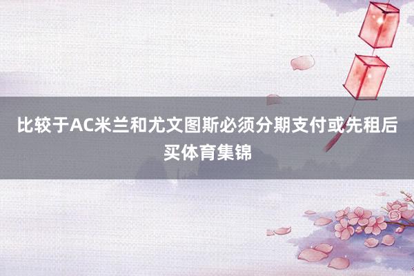 比较于AC米兰和尤文图斯必须分期支付或先租后买体育集锦