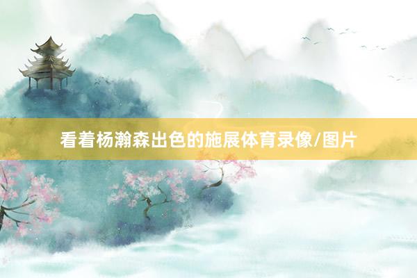 看着杨瀚森出色的施展体育录像/图片