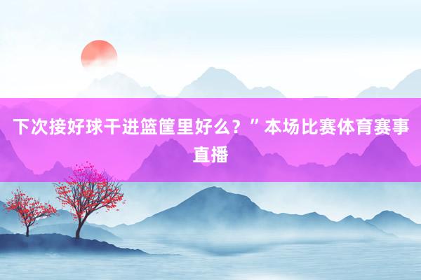 下次接好球干进篮筐里好么？”本场比赛体育赛事直播