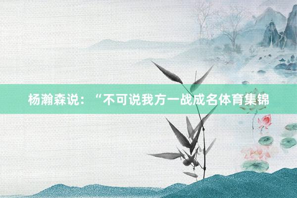 杨瀚森说：“不可说我方一战成名体育集锦