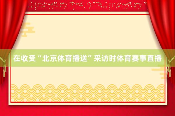 在收受“北京体育播送”采访时体育赛事直播