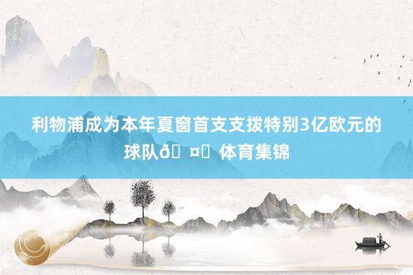 利物浦成为本年夏窗首支支拨特别3亿欧元的球队🤑体育集锦