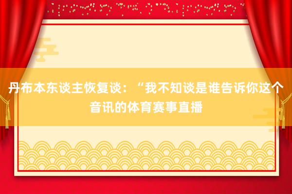 丹布本东谈主恢复谈：“我不知谈是谁告诉你这个音讯的体育赛事直播