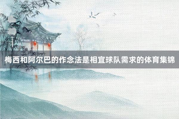 梅西和阿尔巴的作念法是相宜球队需求的体育集锦