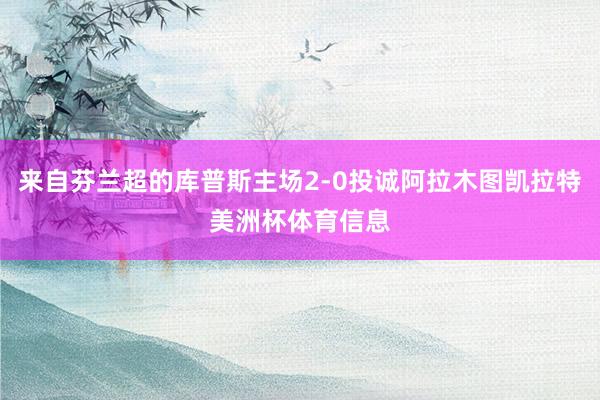 来自芬兰超的库普斯主场2-0投诚阿拉木图凯拉特美洲杯体育信息