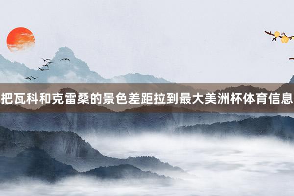 把瓦科和克雷桑的景色差距拉到最大美洲杯体育信息