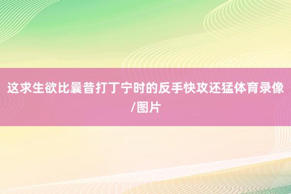 这求生欲比曩昔打丁宁时的反手快攻还猛体育录像/图片