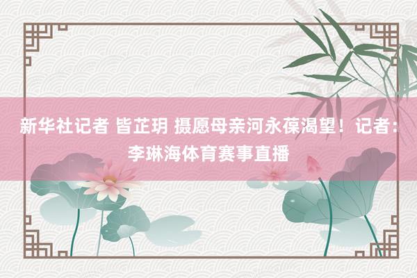 新华社记者 皆芷玥 摄愿母亲河永葆渴望！记者：李琳海体育赛事直播