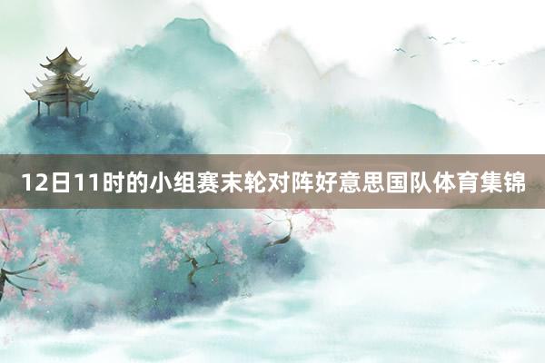 12日11时的小组赛末轮对阵好意思国队体育集锦