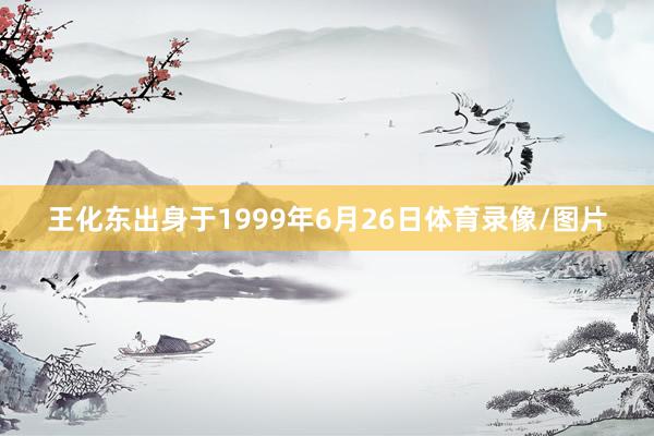 王化东出身于1999年6月26日体育录像/图片