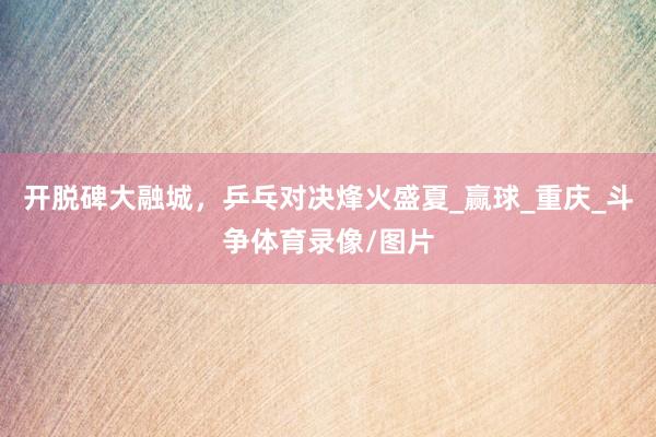 开脱碑大融城，乒乓对决烽火盛夏_赢球_重庆_斗争体育录像/图片