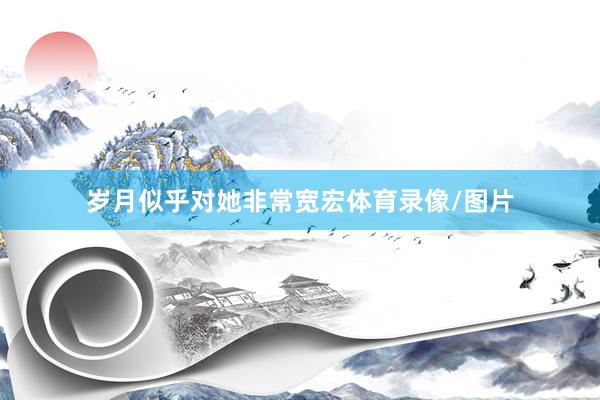 岁月似乎对她非常宽宏体育录像/图片