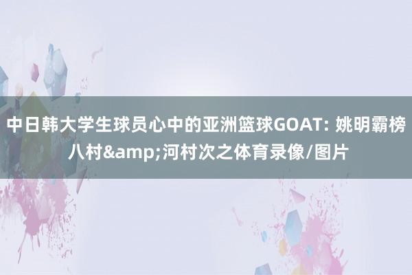 中日韩大学生球员心中的亚洲篮球GOAT: 姚明霸榜 八村&河村次之体育录像/图片