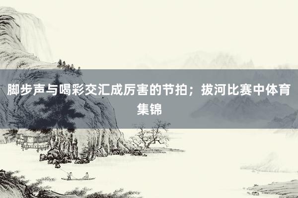 脚步声与喝彩交汇成厉害的节拍；拔河比赛中体育集锦