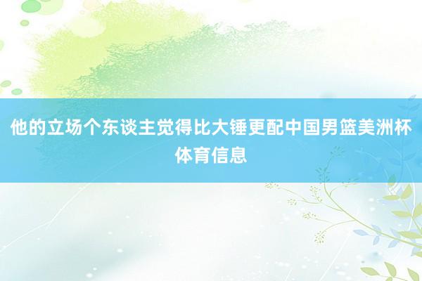 他的立场个东谈主觉得比大锤更配中国男篮美洲杯体育信息
