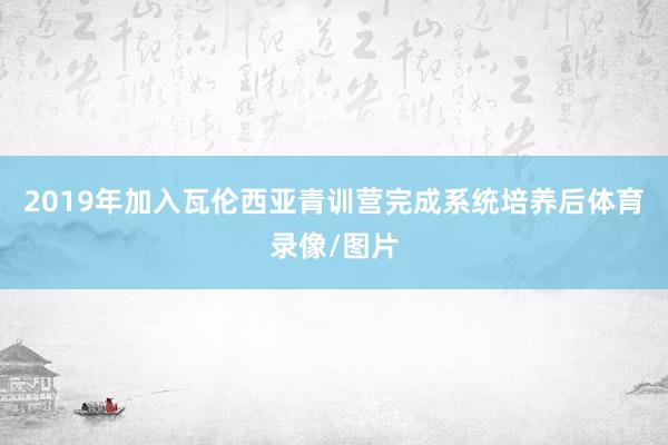 2019年加入瓦伦西亚青训营完成系统培养后体育录像/图片