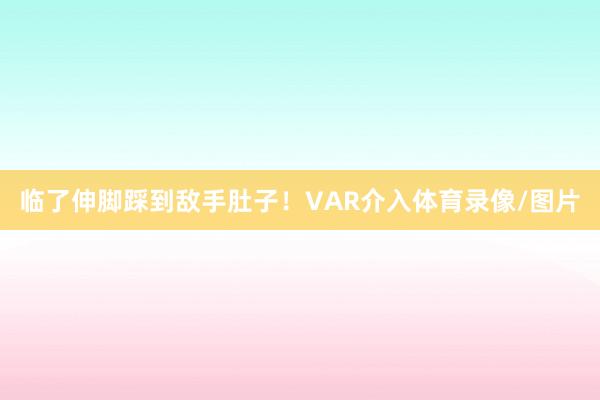 临了伸脚踩到敌手肚子！VAR介入体育录像/图片