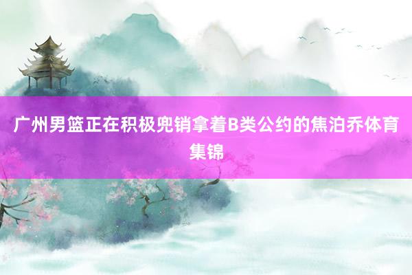 广州男篮正在积极兜销拿着B类公约的焦泊乔体育集锦