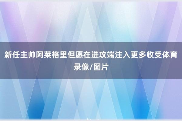 新任主帅阿莱格里但愿在进攻端注入更多收受体育录像/图片