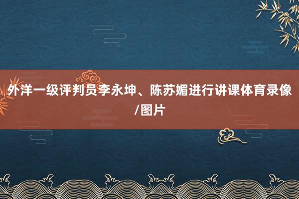 外洋一级评判员李永坤、陈苏媚进行讲课体育录像/图片