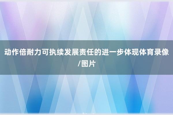 动作倍耐力可执续发展责任的进一步体现体育录像/图片