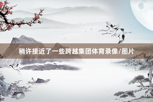 稍许接近了一些跨越集团体育录像/图片