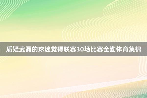 质疑武磊的球迷觉得联赛30场比赛全勤体育集锦