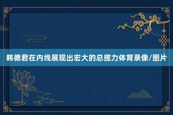 韩德君在内线展现出宏大的总揽力体育录像/图片