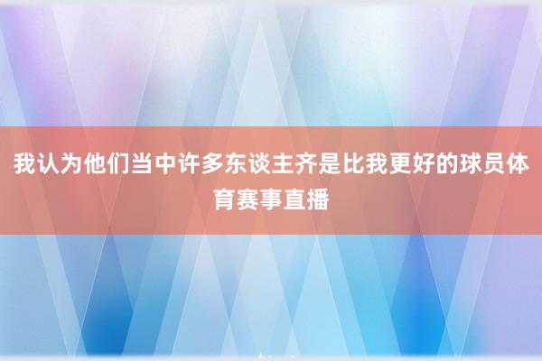 我认为他们当中许多东谈主齐是比我更好的球员体育赛事直播