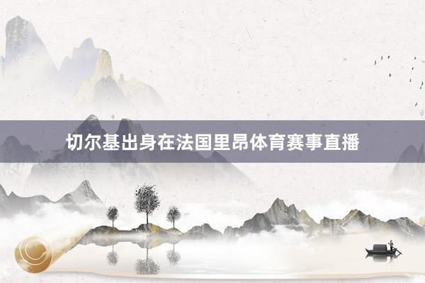切尔基出身在法国里昂体育赛事直播