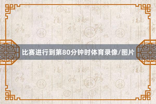 比赛进行到第80分钟时体育录像/图片
