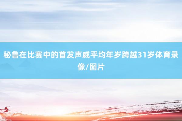 秘鲁在比赛中的首发声威平均年岁跨越31岁体育录像/图片
