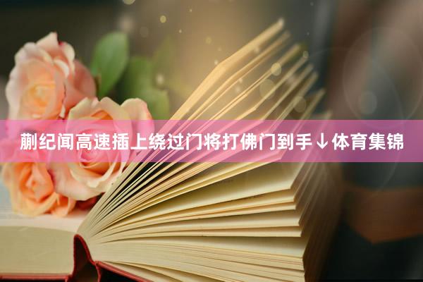 蒯纪闻高速插上绕过门将打佛门到手↓体育集锦