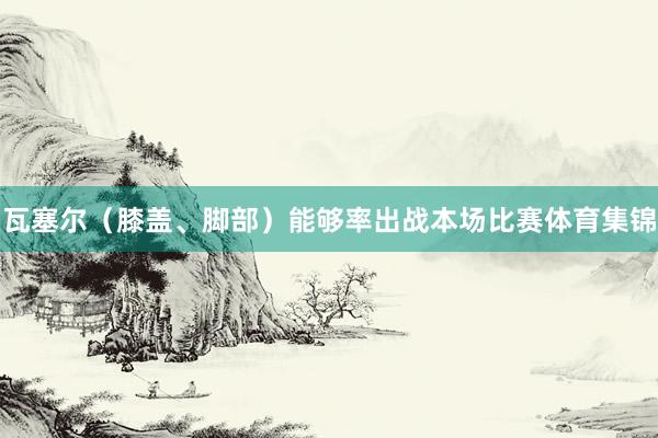 瓦塞尔（膝盖、脚部）能够率出战本场比赛体育集锦