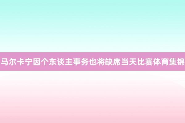 马尔卡宁因个东谈主事务也将缺席当天比赛体育集锦