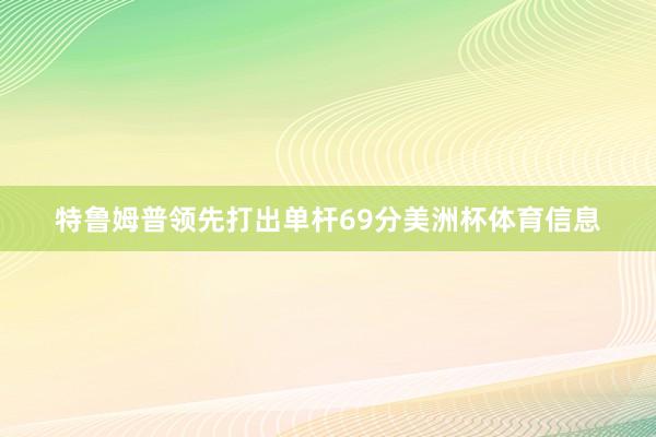 特鲁姆普领先打出单杆69分美洲杯体育信息