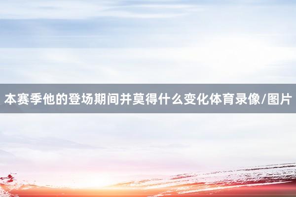 本赛季他的登场期间并莫得什么变化体育录像/图片