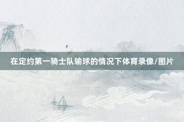 在定约第一骑士队输球的情况下体育录像/图片