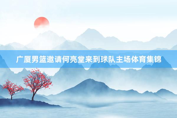 广厦男篮邀请何亮堂来到球队主场体育集锦
